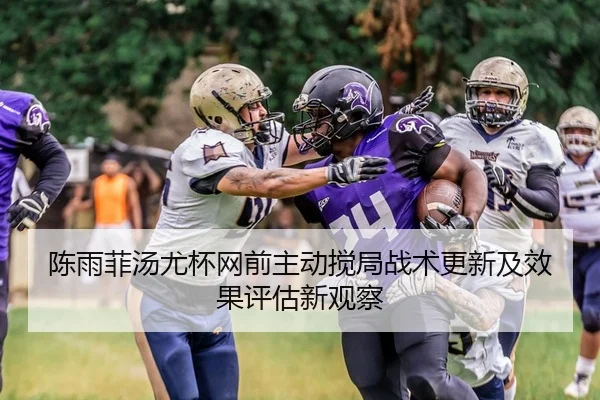陈雨菲汤尤杯网前主动搅局战术更新及效果评估新观察