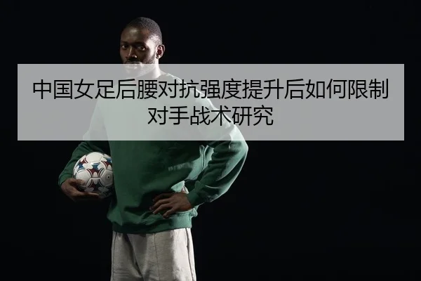 中国女足后腰对抗强度提升后如何限制对手战术研究
